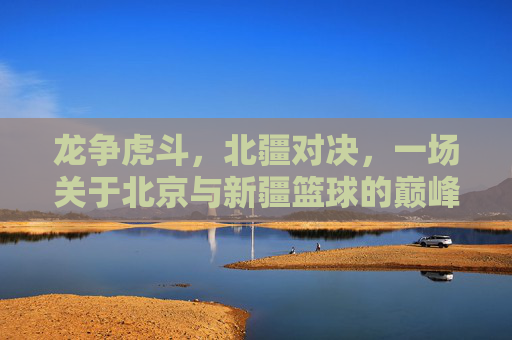 龙争虎斗,北疆对决,一场关于北京与新疆篮球的巅峰较量