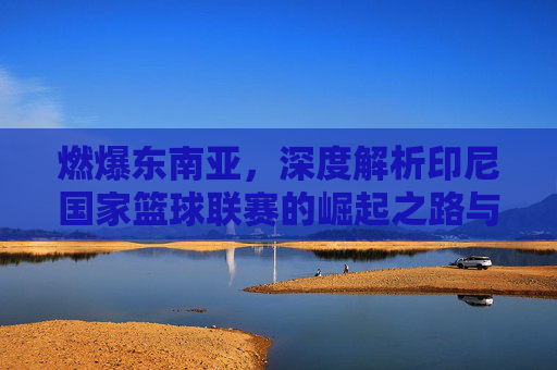 燃爆东南亚,深度解析印尼国家篮球联赛的崛起之路与篮球狂热