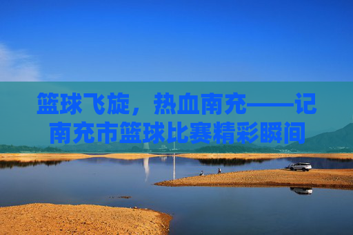 篮球飞旋,热血南充——记南充市篮球比赛精彩瞬间