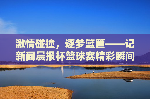 激情碰撞,逐梦篮筐——记新闻晨报杯篮球赛精彩瞬间