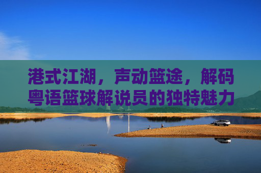 港式江湖，声动篮途，解码粤语篮球解说员的独特魅力