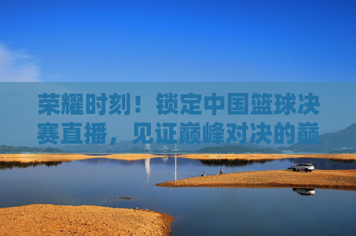 荣耀时刻！锁定中国篮球决赛直播，见证巅峰对决的巅峰