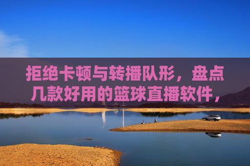 拒绝卡顿与转播队形,盘点几款好用的篮球直播软件,让观赛体验更上一层楼