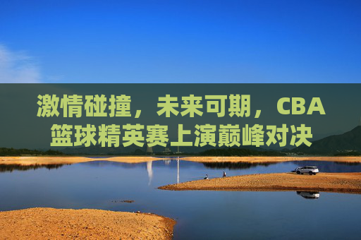 激情碰撞,未来可期,CBA篮球精英赛上演巅峰对决