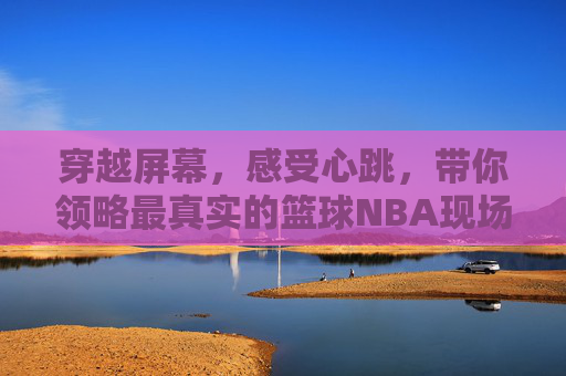 穿越屏幕,感受心跳,带你领略最真实的篮球NBA现场直播体验