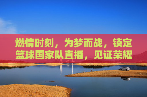 燃情时刻,为梦而战,锁定篮球国家队直播,见证荣耀巅峰