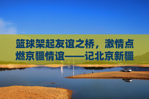 篮球架起友谊之桥，激情点燃京疆情谊——记北京新疆篮球赛