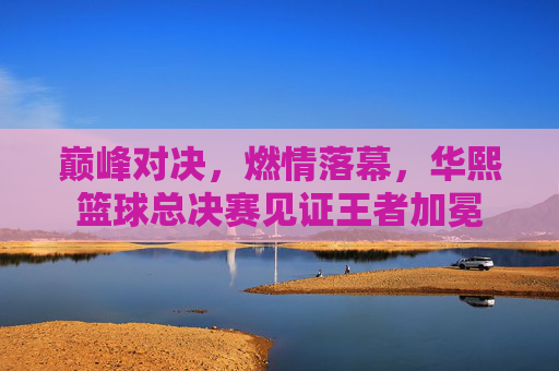 巅峰对决，燃情落幕，华熙篮球总决赛见证王者加冕