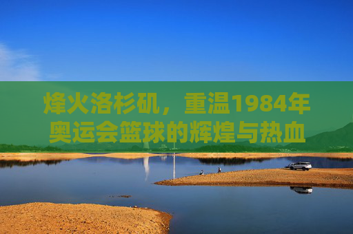 烽火洛杉矶，重温1984年奥运会篮球的辉煌与热血