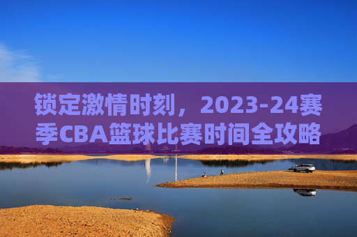 锁定激情时刻,2023-24赛季CBA篮球比赛时间全攻略