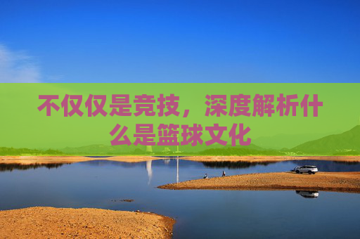 不仅仅是竞技,深度解析什么是篮球文化