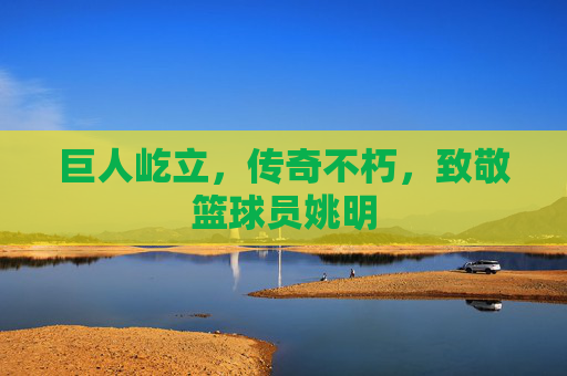 巨人屹立,传奇不朽,致敬篮球员姚明