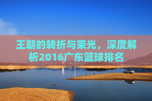 王朝的转折与荣光,深度解析2016广东篮球排名