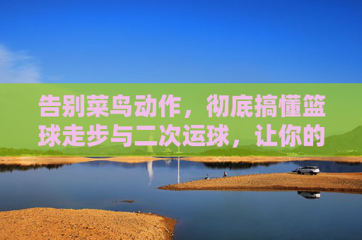 告别菜鸟动作,彻底搞懂篮球走步与二次运球,让你的运球更流畅