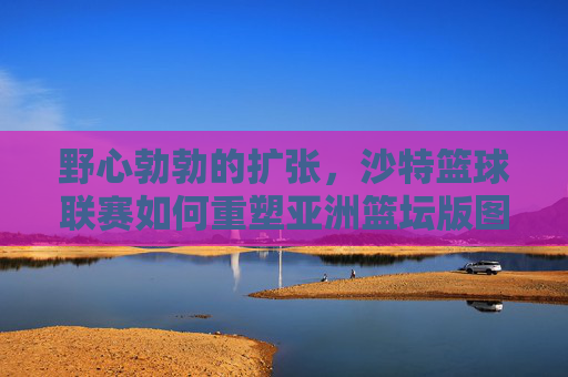 野心勃勃的扩张,沙特篮球联赛如何重塑亚洲篮坛版图
