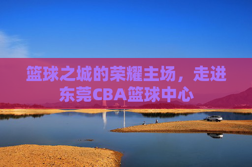 篮球之城的荣耀主场,走进东莞CBA篮球中心