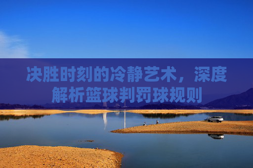 决胜时刻的冷静艺术,深度解析篮球判罚球规则