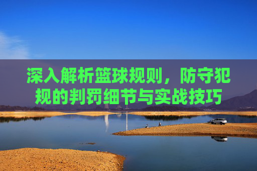 深入解析篮球规则,防守犯规的判罚细节与实战技巧