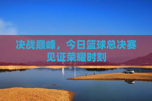 决战巅峰,今日篮球总决赛见证荣耀时刻