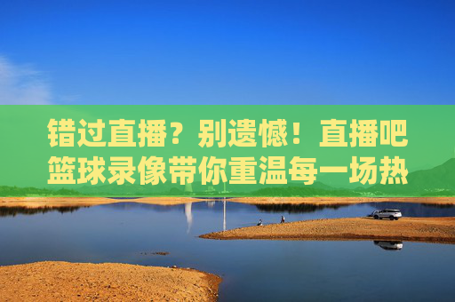 错过直播?别遗憾!直播吧篮球录像带你重温每一场热血对决