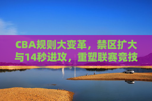 CBA规则大变革,禁区扩大与14秒进攻,重塑联赛竞技新生态