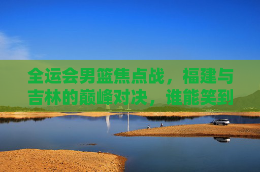 全运会男篮焦点战,福建与吉林的巅峰对决,谁能笑到最后?