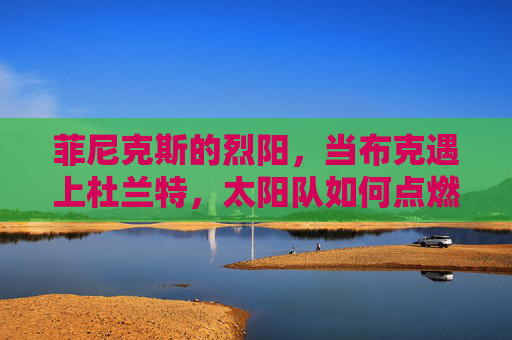 菲尼克斯的烈阳,当布克遇上杜兰特,太阳队如何点燃西部烽火