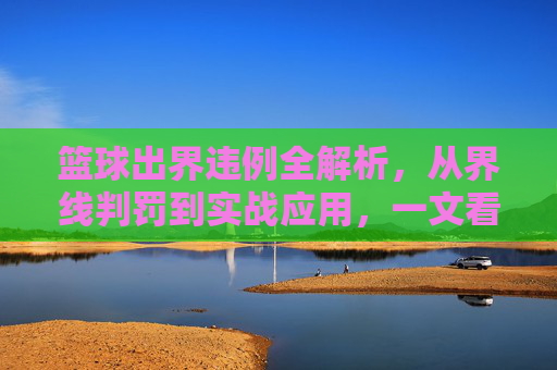 篮球出界违例全解析,从界线判罚到实战应用,一文看懂规则