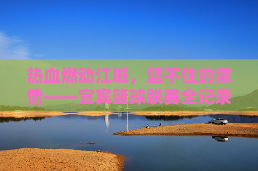热血燃动江城，篮不住的激情——宜宾篮球联赛全记录