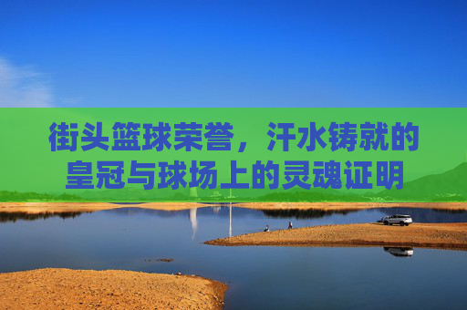 街头篮球荣誉,汗水铸就的皇冠与球场上的灵魂证明