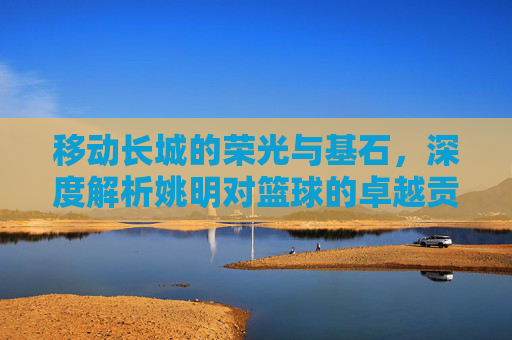 移动长城的荣光与基石,深度解析姚明对篮球的卓越贡献