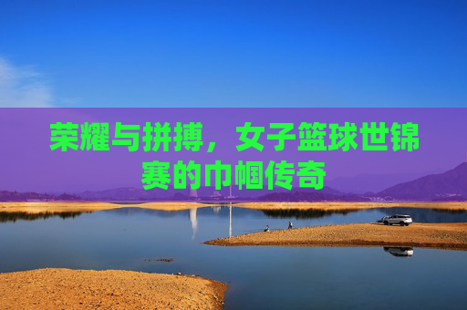 荣耀与拼搏，女子篮球世锦赛的巾帼传奇