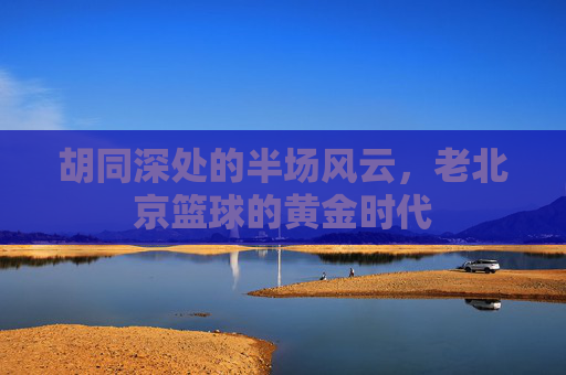 胡同深处的半场风云,老北京篮球的黄金时代