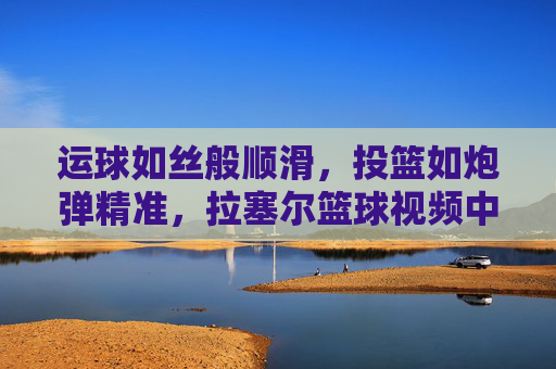 运球如丝般顺滑,投篮如炮弹精准,拉塞尔篮球视频中的顶级控卫风采