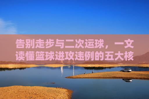 告别走步与二次运球,一文读懂篮球进攻违例的五大核心规则