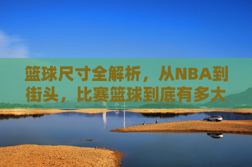 篮球尺寸全解析,从NBA到街头,比赛篮球到底有多大?