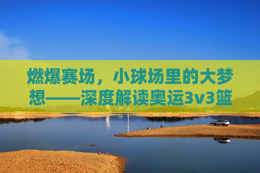 燃爆赛场,小球场里的大梦想——深度解读奥运3v3篮球赛