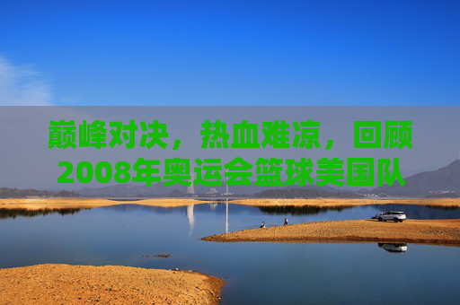 巅峰对决，热血难凉，回顾2008年奥运会篮球美国队VS中国男篮