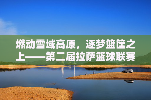 燃动雪域高原,逐梦篮筐之上——第二届拉萨篮球联赛热血开赛