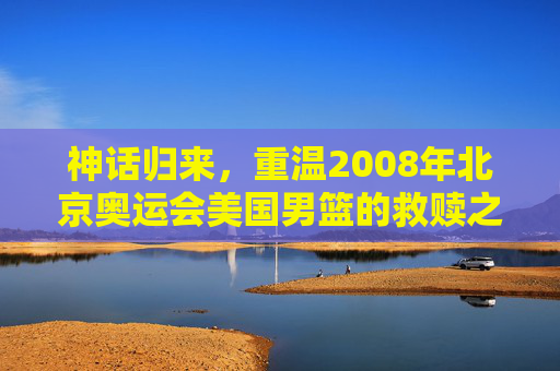 神话归来,重温2008年北京奥运会美国男篮的救赎之队传奇