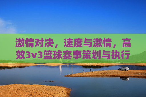 激情对决,速度与激情,高效3v3篮球赛事策划与执行全案