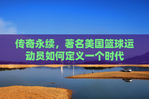 传奇永续,著名美国篮球运动员如何定义一个时代