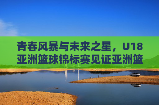青春风暴与未来之星,U18亚洲篮球锦标赛见证亚洲篮球的蜕变