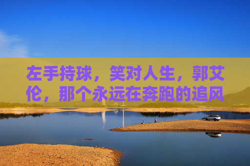 左手持球,笑对人生,郭艾伦,那个永远在奔跑的追风少年