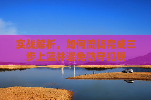 实战解析,如何流畅完成三步上篮并避免防守犯规
