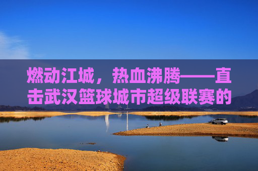 燃动江城，热血沸腾——直击武汉篮球城市超级联赛的巅峰对决