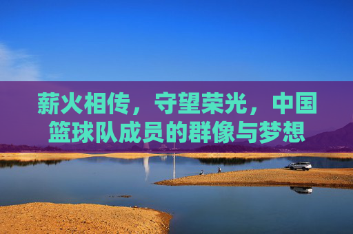 薪火相传,守望荣光,中国篮球队成员的群像与梦想