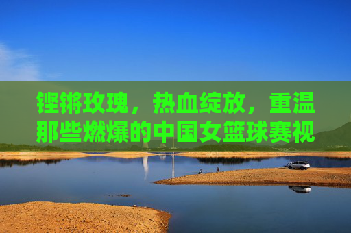 铿锵玫瑰,热血绽放,重温那些燃爆的中国女篮球赛视频