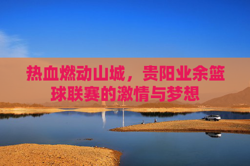 热血燃动山城,贵阳业余篮球联赛的激情与梦想
