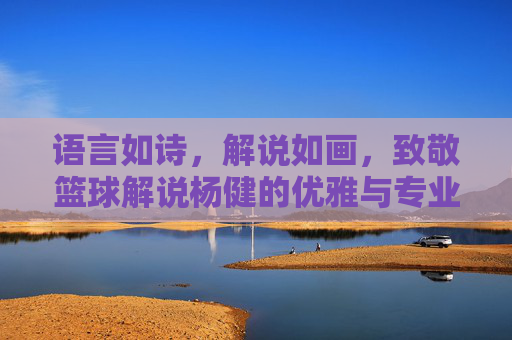 语言如诗,解说如画,致敬篮球解说杨健的优雅与专业